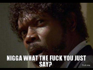 https://image.noelshack.com/fichiers/2014/17/1398295283-nigga-what-the-fuck-you-just-say.jpg